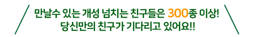 만날수 있는 개성 넘치는 친구들은 300종 이상! 당신만의 친구가 기다리고 있어요!!